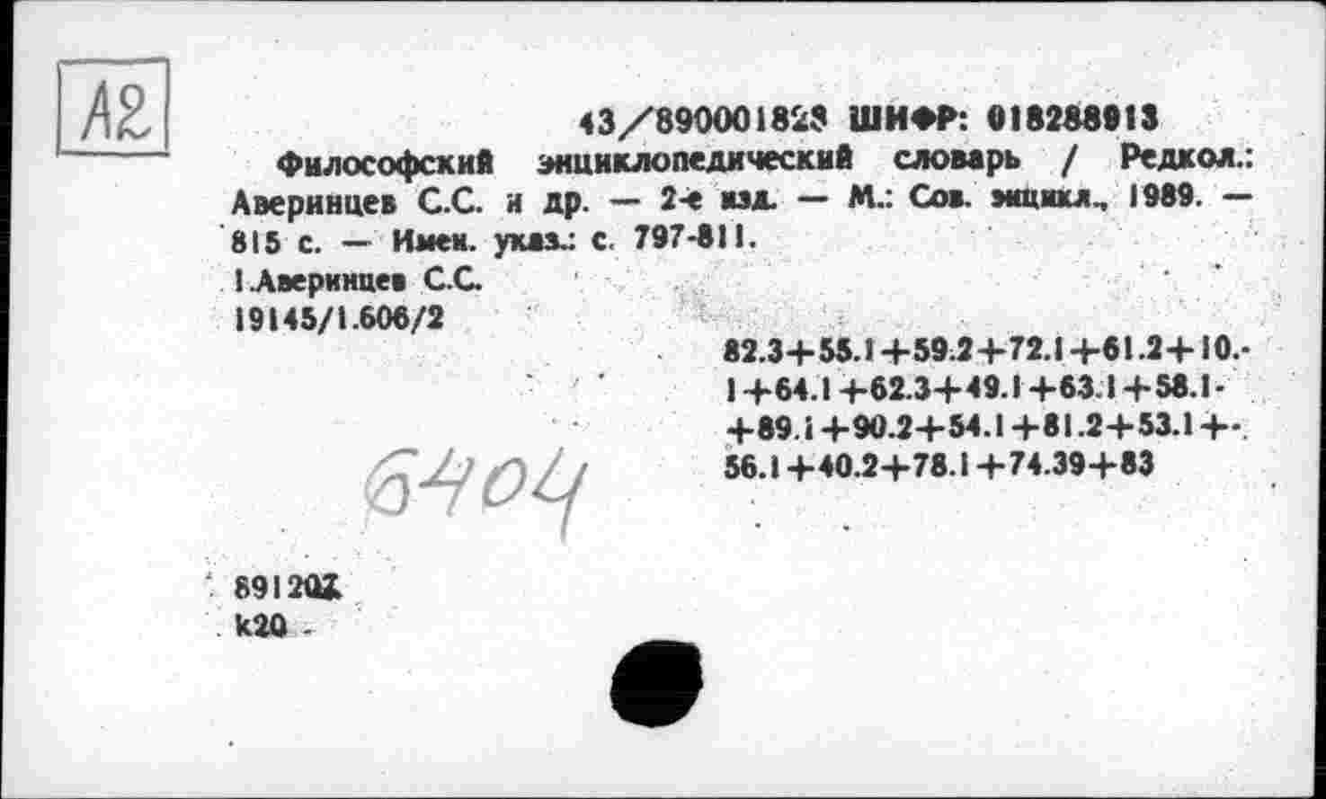 ﻿
43/890001829 ШИФР: 018288913
Философский энциклопедический словарь / Редкол.: Аверинцев С.С. и др. — 2-е мэд. — М.: Сов. »«цикл.. 1989. — 815 с. — Имен, указ.: С. 797-811.
1 .Аверинцев С.С.
19145/1.608/2
82.3+ 55.1 +59.2 +72.1 +61.2+10.-1 +64.1 +62.3+ 49.1+63.1 +58.1-+89.1 +90.2+54.1 +81.2+53.1 +-. 56.1+40.2+78.1 +74.39+83

891Ш kîû -